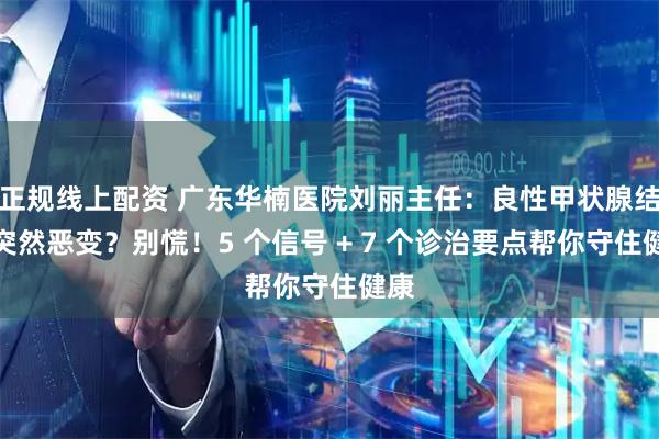 正规线上配资 广东华楠医院刘丽主任：良性甲状腺结节突然恶变？别慌！5 个信号 + 7 个诊治要点帮你守住健康