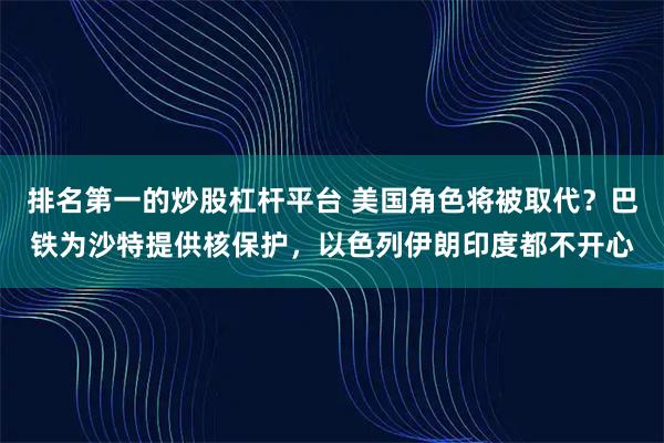 排名第一的炒股杠杆平台 美国角色将被取代？巴铁为沙特提供核保护，以色列伊朗印度都不开心