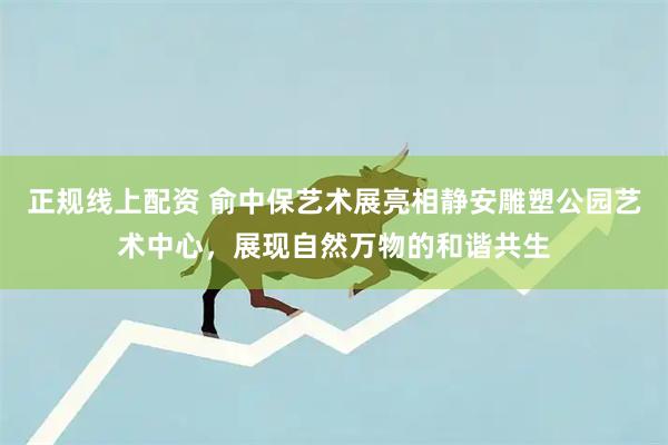 正规线上配资 俞中保艺术展亮相静安雕塑公园艺术中心，展现自然万物的和谐共生