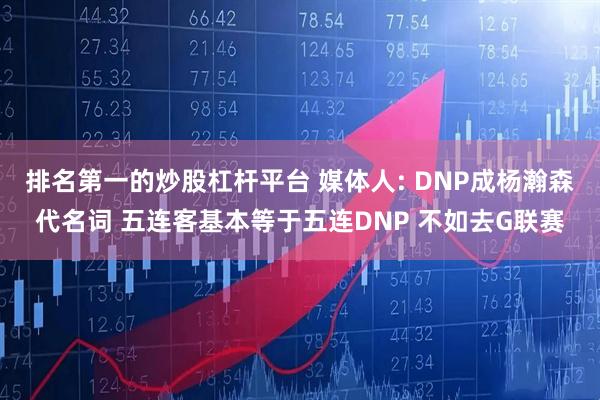 排名第一的炒股杠杆平台 媒体人: DNP成杨瀚森代名词 五连客基本等于五连DNP 不如去G联赛