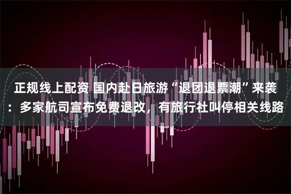 正规线上配资 国内赴日旅游“退团退票潮”来袭：多家航司宣布免费退改，有旅行社叫停相关线路