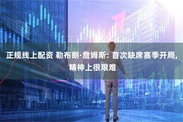 正规线上配资 勒布朗·詹姆斯: 首次缺席赛季开局, 精神上很艰难