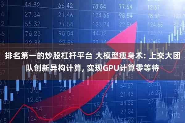 排名第一的炒股杠杆平台 大模型瘦身术: 上交大团队创新异构计算, 实现GPU计算零等待