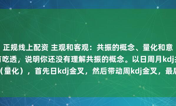 正规线上配资 主观和客观：共振的概念、量化和意义大小周期，如果还没有吃透，说明你还没有理解共振的概念。以日周月kdj共振为例（量化），首先日kdj金叉，然后带动周kdj金叉，最后带动月kdj金叉。这个过程不是...