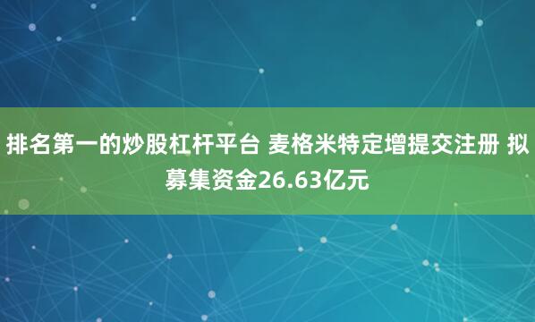 排名第一的炒股杠杆平台 麦格米特定增提交注册 拟募集资金26.63亿元
