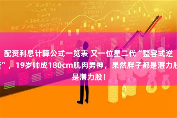 配资利息计算公式一览表 又一位星二代“整容式逆袭”，19岁帅成180cm肌肉男神，果然胖子都是潜力股！