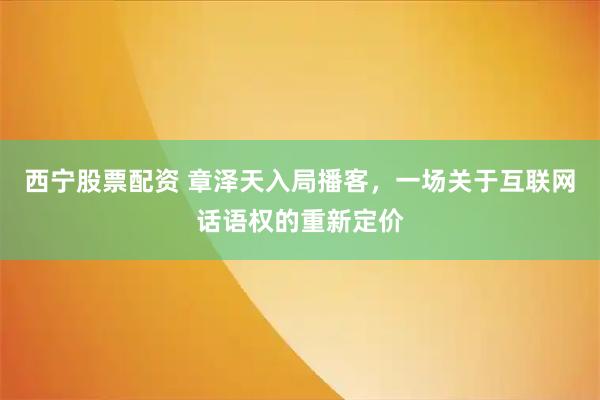 西宁股票配资 章泽天入局播客，一场关于互联网话语权的重新定价