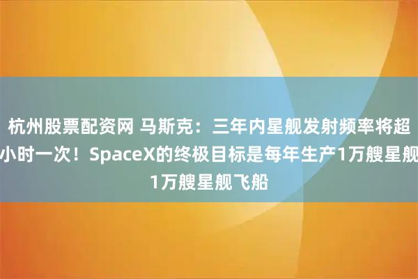 杭州股票配资网 马斯克：三年内星舰发射频率将超过每小时一次！SpaceX的终极目标是每年生产1万艘星舰飞船