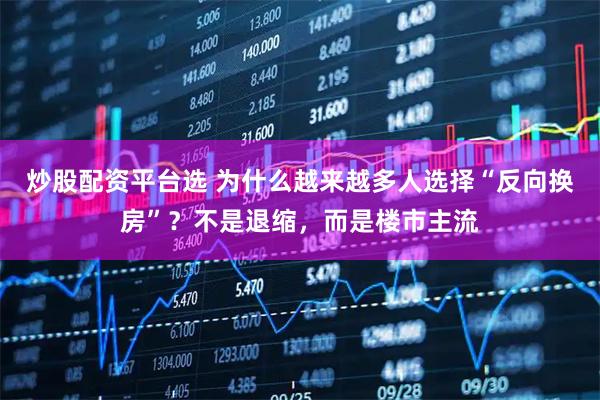 炒股配资平台选 为什么越来越多人选择“反向换房”？不是退缩，而是楼市主流