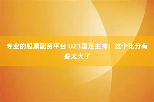 专业的股票配资平台 U23国足主帅：这个比分有些太大了