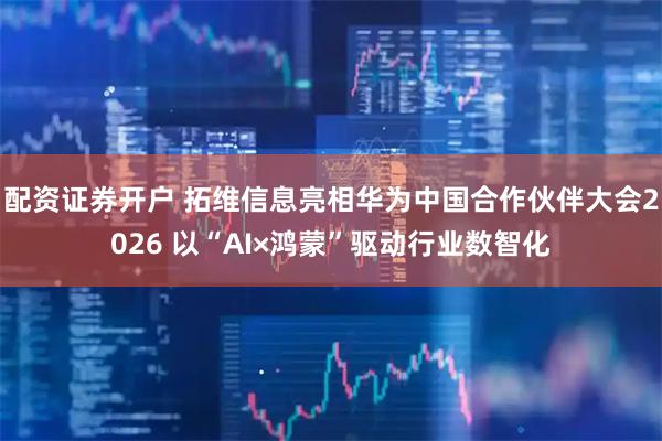 配资证券开户 拓维信息亮相华为中国合作伙伴大会2026 以“AI×鸿蒙”驱动行业数智化